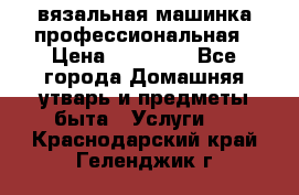 вязальная машинка профессиональная › Цена ­ 15 000 - Все города Домашняя утварь и предметы быта » Услуги   . Краснодарский край,Геленджик г.